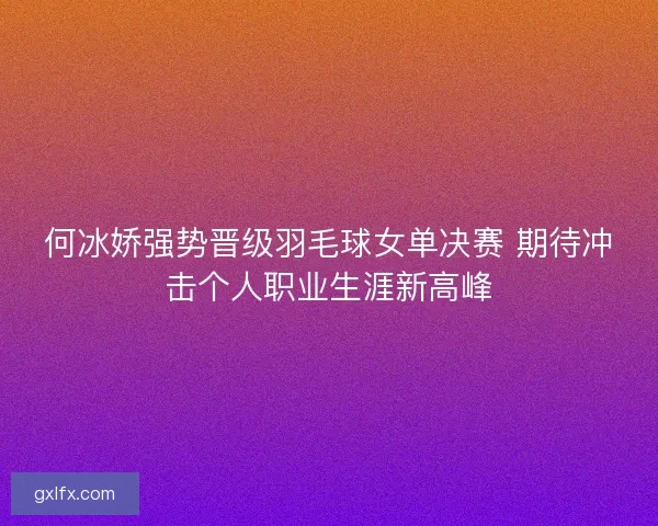 何冰娇强势晋级羽毛球女单决赛 期待冲击个人职业生涯新高峰