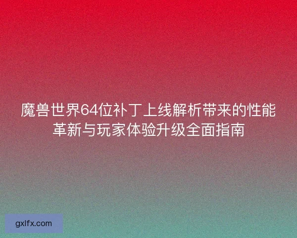 魔兽世界64位补丁上线解析带来的性能革新与玩家体验升级全面指南