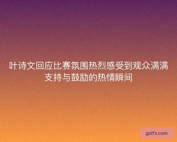 叶诗文回应比赛氛围热烈感受到观众满满支持与鼓励的热情瞬间