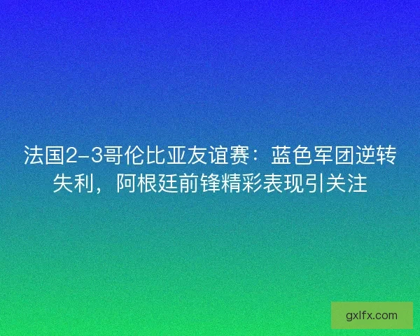法国2-3哥伦比亚友谊赛：蓝色军团逆转失利，阿根廷前锋精彩表现引关注