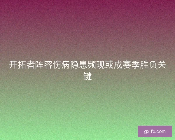 开拓者阵容伤病隐患频现或成赛季胜负关键