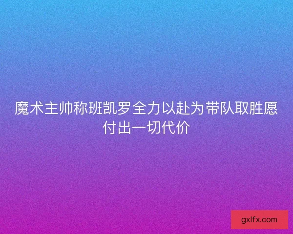 魔术主帅称班凯罗全力以赴为带队取胜愿付出一切代价