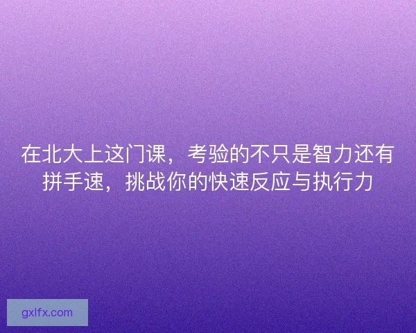 在北大上这门课，考验的不只是智力还有拼手速，挑战你的快速反应与执行力